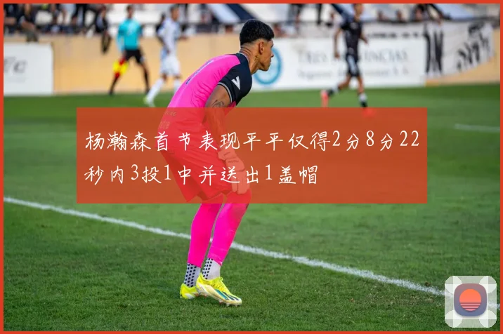 杨瀚森首节表现平平仅得2分8分22秒内3投1中并送出1盖帽