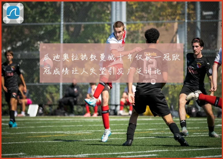 瓜迪奥拉执教曼城十年仅获一冠欧冠成绩让人失望引发广泛讨论