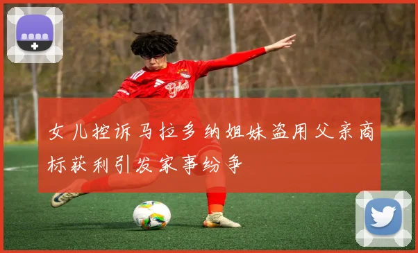 女儿控诉马拉多纳姐妹盗用父亲商标获利引发家事纷争