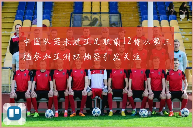 中国队若未进亚足联前12将以第三档参加亚洲杯抽签引发关注