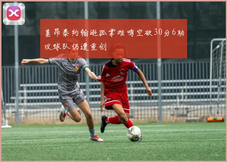 基昂泰约翰逊孤掌难鸣空砍30分6助攻球队仍遭重创