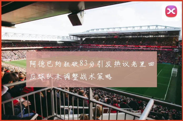 阿德巴约狂砍83分引发热议老里回应球队未调整战术策略