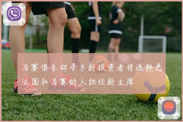 马赛俱乐部寻求新投资者将选熟悉法国和马赛的人担任新主席