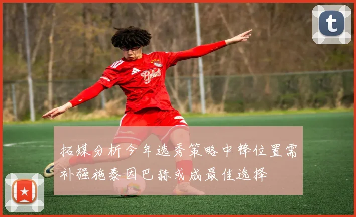 拓媒分析今年选秀策略中锋位置需补强施泰因巴赫或成最佳选择