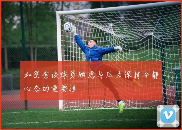 加图索谈球员顾虑与压力保持冷静心态的重要性