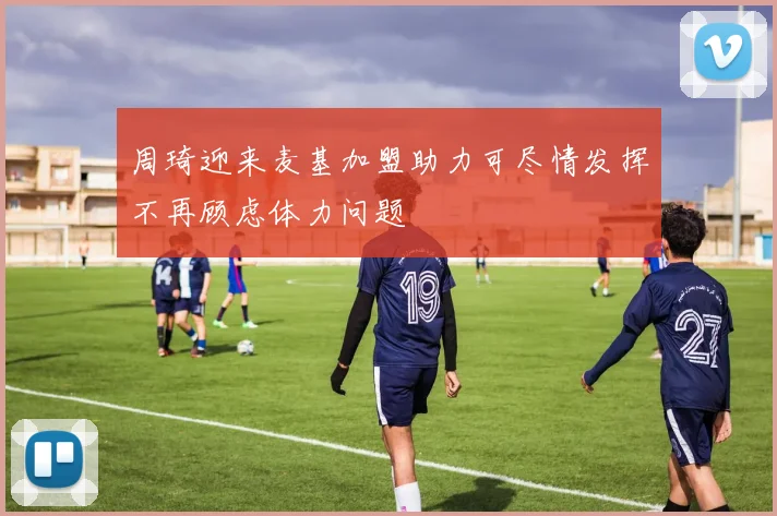 周琦迎来麦基加盟助力可尽情发挥不再顾虑体力问题