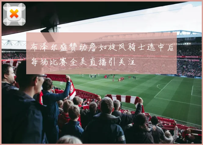 布泽尔盛赞幼詹如旋风骑士选中后每场比赛全美直播引关注