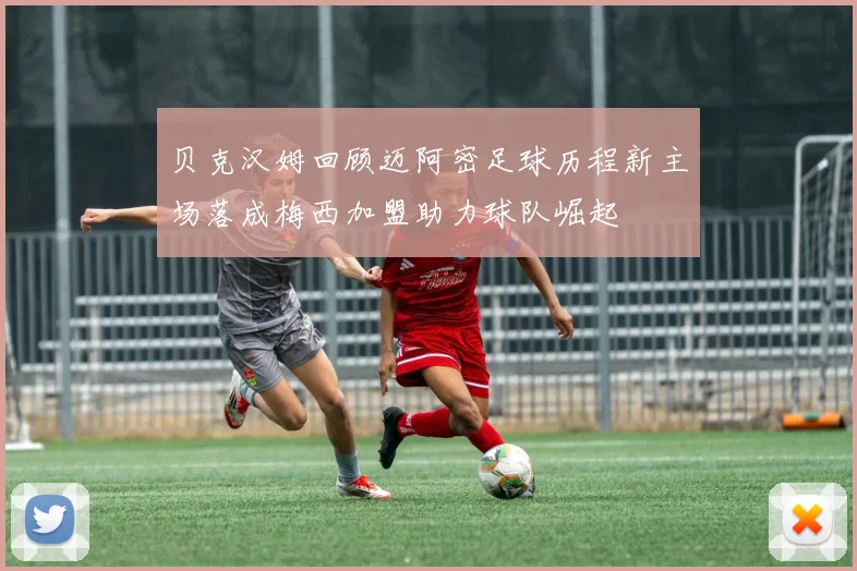 贝克汉姆回顾迈阿密足球历程新主场落成梅西加盟助力球队崛起