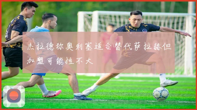 杰拉德称奥利塞适合替代萨拉赫但加盟可能性不大