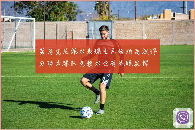 菜鸟克尼佩尔表现出色哈珀高效得分助力球队克赖尔也有亮眼发挥