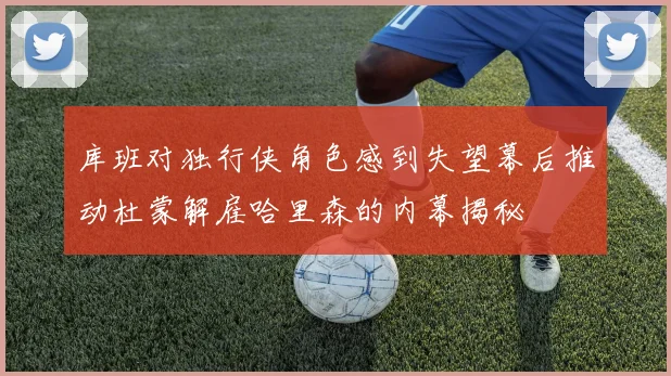 库班对独行侠角色感到失望幕后推动杜蒙解雇哈里森的内幕揭秘