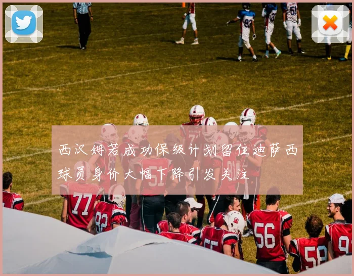 西汉姆若成功保级计划留住迪萨西球员身价大幅下降引发关注