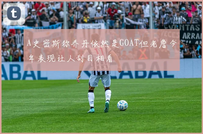 A史密斯称乔丹依然是GOAT但老詹今年表现让人刮目相看