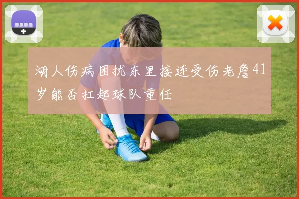湖人伤病困扰东里接连受伤老詹41岁能否扛起球队重任