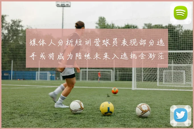 媒体人分析短训营球员表现部分选手或将成为陪练未来入选机会渺茫