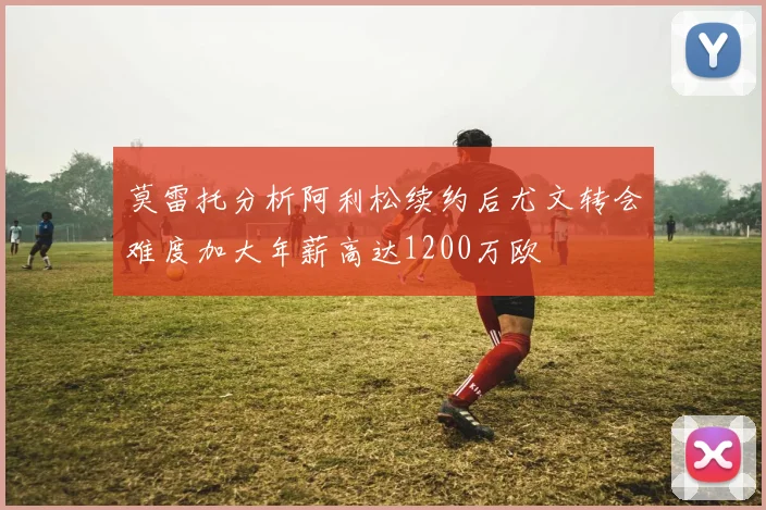 莫雷托分析阿利松续约后尤文转会难度加大年薪高达1200万欧