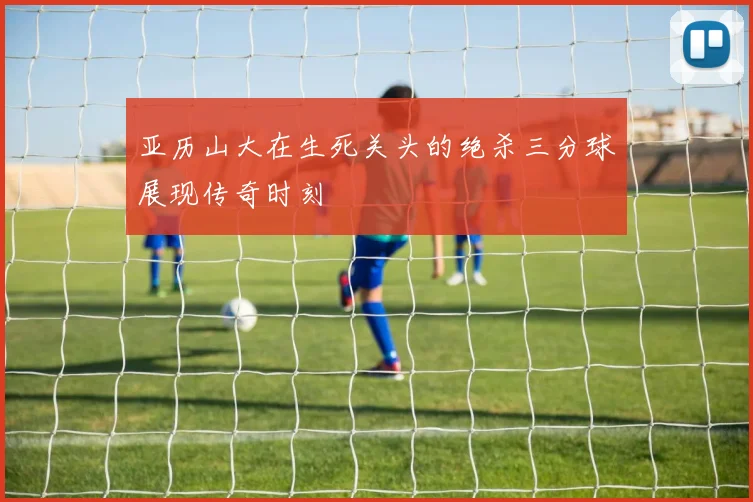 亚历山大在生死关头的绝杀三分球展现传奇时刻