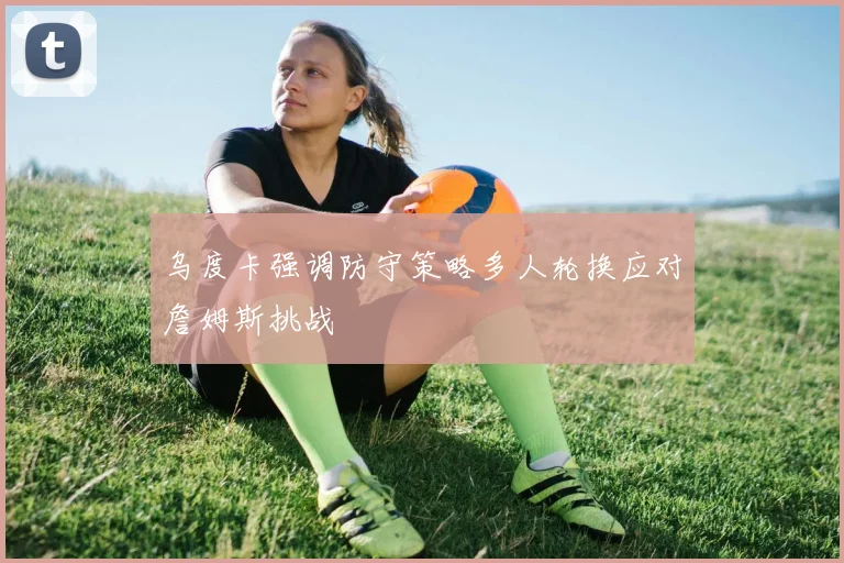 乌度卡强调防守策略多人轮换应对詹姆斯挑战